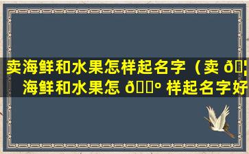 卖海鲜和水果怎样起名字（卖 🦢 海鲜和水果怎 🌺 样起名字好听）